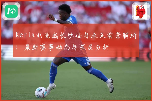 Keria电竞成长轨迹与未来前景解析：最新赛事动态与深度分析