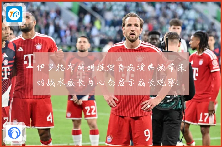 伊罗格布纳姆连续首发埃弗顿带来的战术成长与心态启示成长观察：最新赛事动态与深度分析