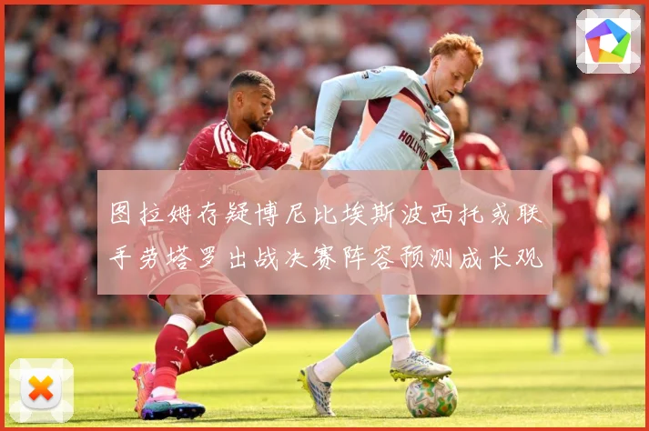 图拉姆存疑博尼比埃斯波西托或联手劳塔罗出战决赛阵容预测成长观察：最新赛事动态与深度分析