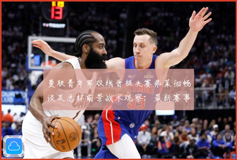 曼联青年军双线晋级决赛弗莱彻畅谈足总杯前景战术观察：最新赛事动态与深度分析