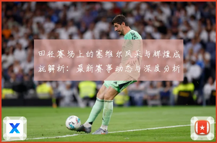 田径赛场上的塞维尔风采与辉煌成就解析：最新赛事动态与深度分析