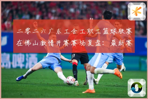 二零二六广东工会工职工篮球联赛在佛山激情开赛赛场复盘：最新赛事动态与深度分析