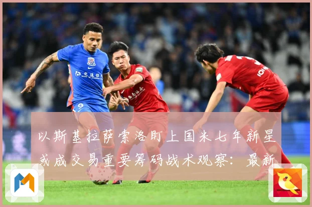 以斯基拉萨索洛盯上国米七年新星或成交易重要筹码战术观察：最新赛事动态与深度分析