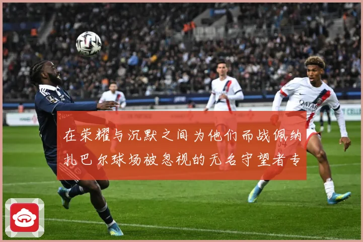 在荣耀与沉默之间为他们而战佩纳扎巴尔球场被忽视的无名守望者专题观察：最新赛事动态与深度分析