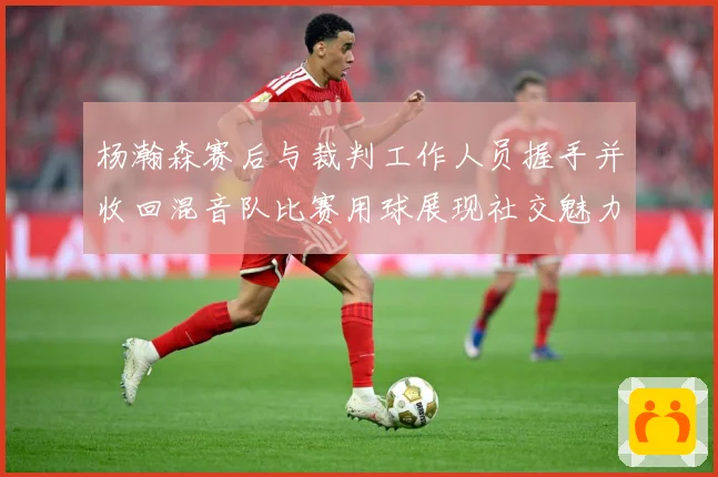杨瀚森赛后与裁判工作人员握手并收回混音队比赛用球展现社交魅力专题观察：最新赛事动态与深度分析