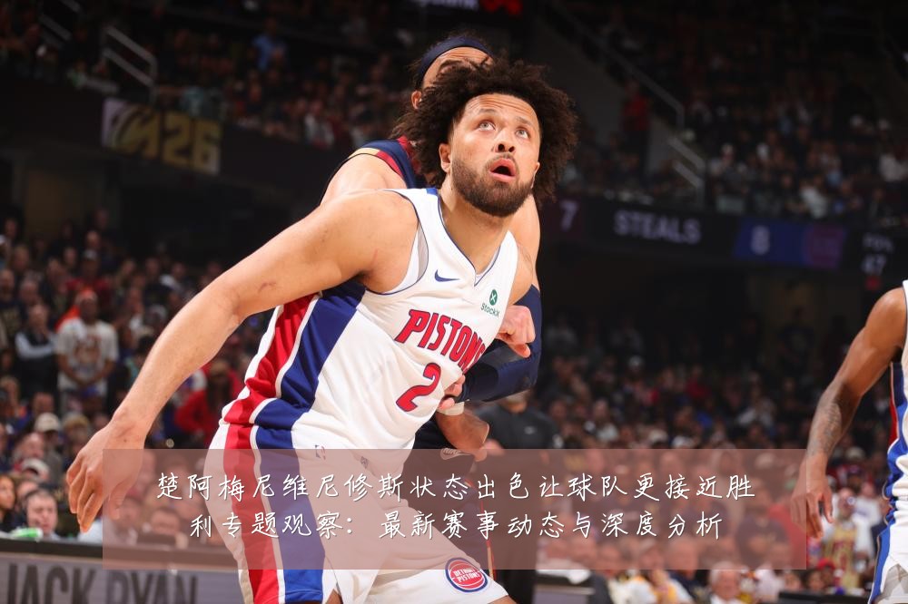楚阿梅尼维尼修斯状态出色让球队更接近胜利专题观察：最新赛事动态与深度分析
