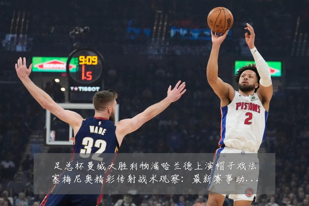 足总杯曼城大胜利物浦哈兰德上演帽子戏法塞梅尼奥精彩传射战术观察：最新赛事动态与深度分析